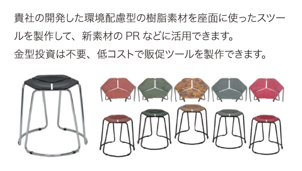 貴社の開発した環境配慮型の樹脂素材を座面に使ったスツールを製作して、新素材のPRなどに活用できます。金型投資は不要、低コストで販促ツールを製作できます。